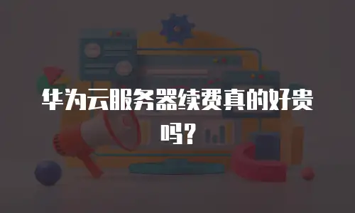 华为云服务器续费真的好贵吗？