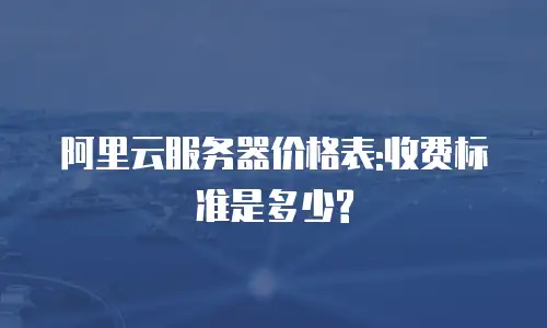 阿里云服务器价格表:收费标准是多少?