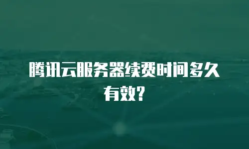 腾讯云服务器续费时间多久有效？