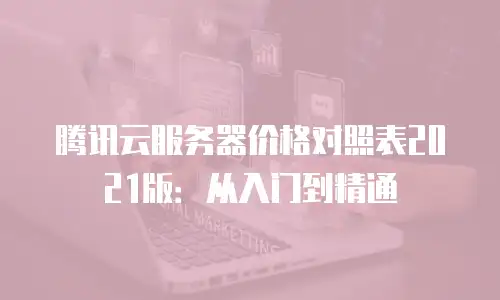 腾讯云服务器价格对照表2021版：从入门到精通