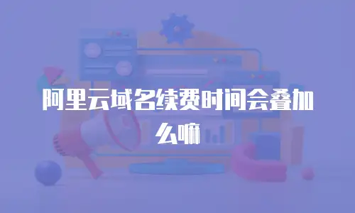 阿里云域名续费时间会叠加么嘛