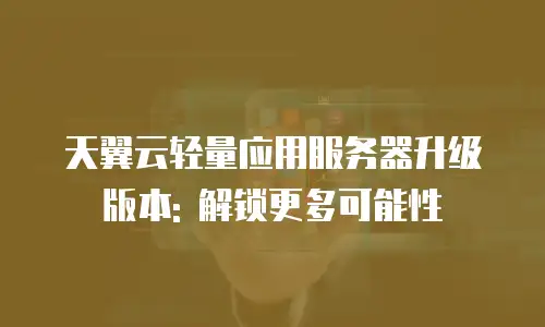天翼云轻量应用服务器升级版本: 解锁更多可能性