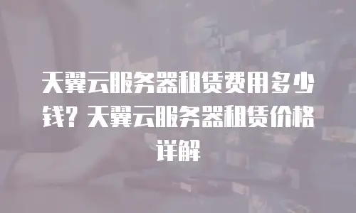 天翼云服务器租赁费用多少钱？天翼云服务器租赁价格详解