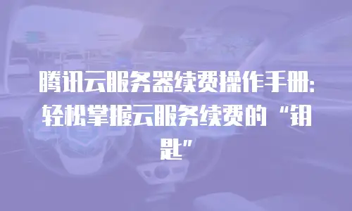 腾讯云服务器续费操作手册：轻松掌握云服务续费的“钥匙”