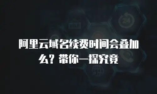 阿里云域名续费时间会叠加么？带你一探究竟
