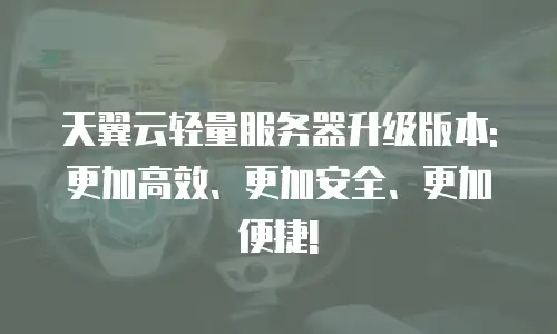 天翼云轻量服务器升级版本: 更加高效、更加安全、更加便捷!
