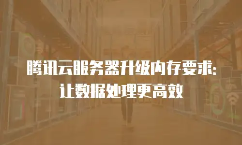 腾讯云服务器升级内存要求：让数据处理更高效