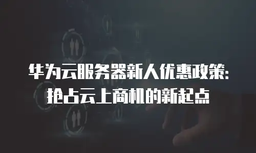 华为云服务器新人优惠政策：抢占云上商机的新起点