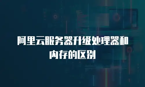阿里云服务器升级处理器和内存的区别