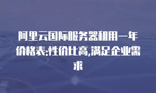 阿里云国际服务器租用一年价格表:性价比高,满足企业需求