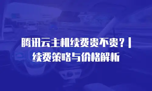 腾讯云主机续费贵不贵？| 续费策略与价格解析