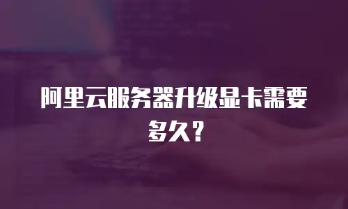 阿里云服务器升级显卡需要多久？