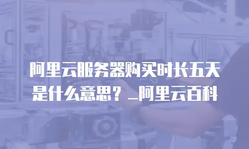 阿里云服务器购买时长五天是什么意思？_阿里云百科