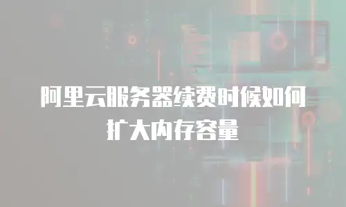 阿里云服务器续费时候如何扩大内存容量