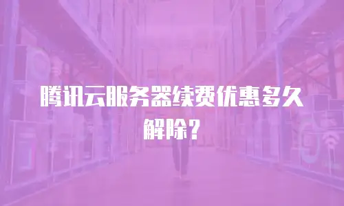 腾讯云服务器续费优惠多久解除？