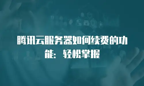 腾讯云服务器如何续费的功能：轻松掌握
