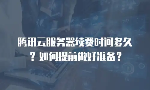 腾讯云服务器续费时间多久？如何提前做好准备？