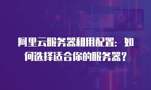 阿里云服务器租用配置：如何选择适合你的服务器？