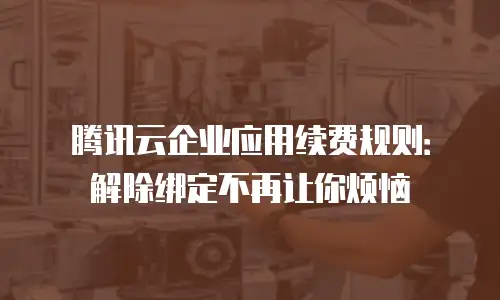 腾讯云企业应用续费规则：解除绑定不再让你烦恼