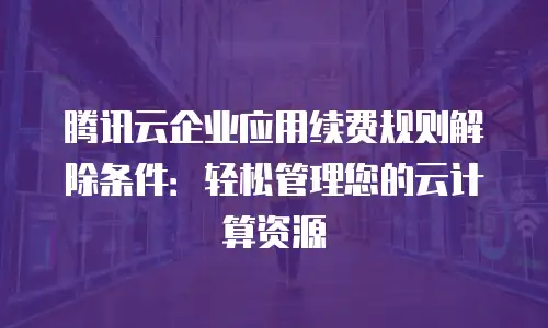 腾讯云企业应用续费规则解除条件：轻松管理您的云计算资源