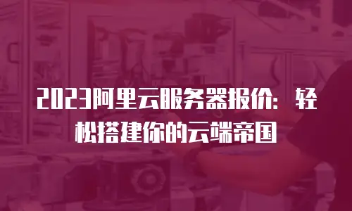 2023阿里云服务器报价：轻松搭建你的云端帝国
