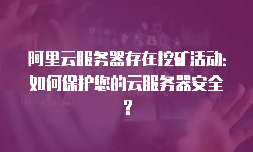 阿里云服务器存在挖矿活动：如何保护您的云服务器安全？