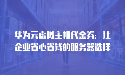 华为云虚拟主机代金券：让企业省心省钱的服务器选择