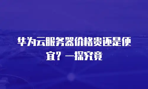 华为云服务器价格贵还是便宜？一探究竟
