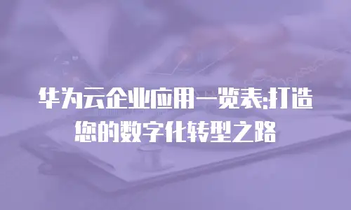 华为云企业应用一览表:打造您的数字化转型之路