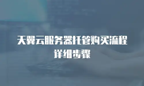 天翼云服务器托管购买流程详细步骤