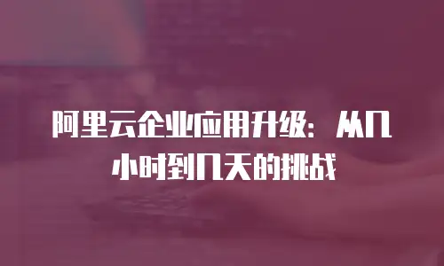 阿里云企业应用升级：从几小时到几天的挑战