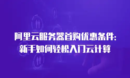 阿里云服务器首购优惠条件：新手如何轻松入门云计算