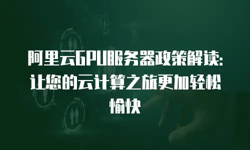 阿里云GPU服务器政策解读：让您的云计算之旅更加轻松愉快