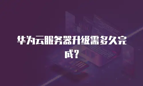 华为云服务器升级需多久完成？