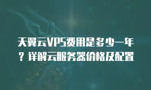 天翼云VPS费用是多少一年？详解云服务器价格及配置