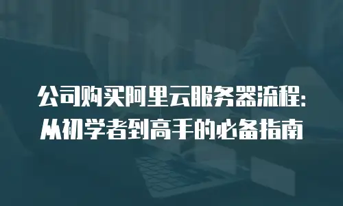 公司购买阿里云服务器流程：从初学者到高手的必备指南