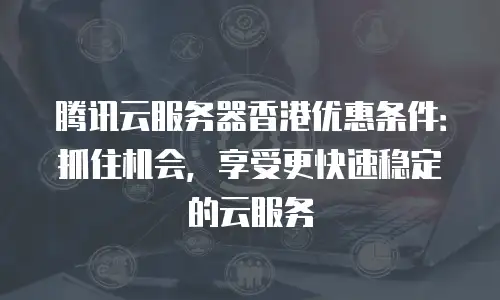 腾讯云服务器香港优惠条件：抓住机会，享受更快速稳定的云服务