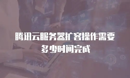 腾讯云服务器扩容操作需要多少时间完成