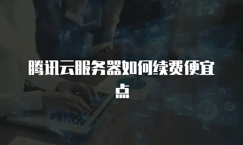 腾讯云服务器如何续费便宜点