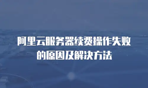 阿里云服务器续费操作失败的原因及解决方法