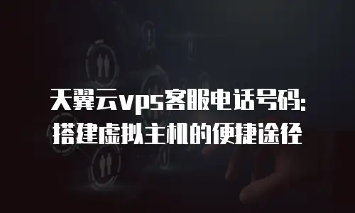 天翼云vps客服电话号码: 搭建虚拟主机的便捷途径