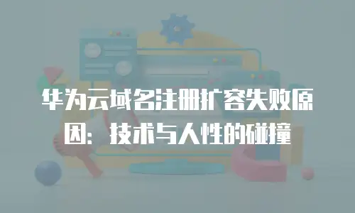 华为云域名注册扩容失败原因：技术与人性的碰撞