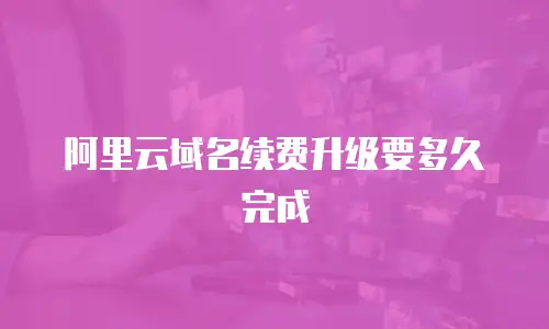 阿里云域名续费升级要多久完成