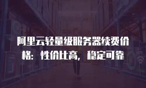 阿里云轻量级服务器续费价格：性价比高，稳定可靠