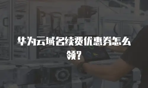 华为云域名续费优惠券怎么领？