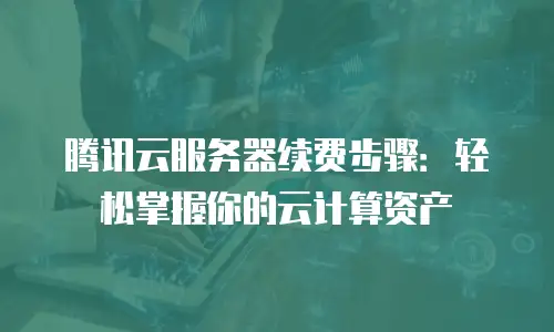 腾讯云服务器续费步骤：轻松掌握你的云计算资产