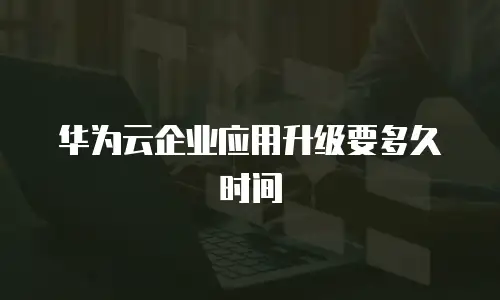 华为云企业应用升级要多久时间
