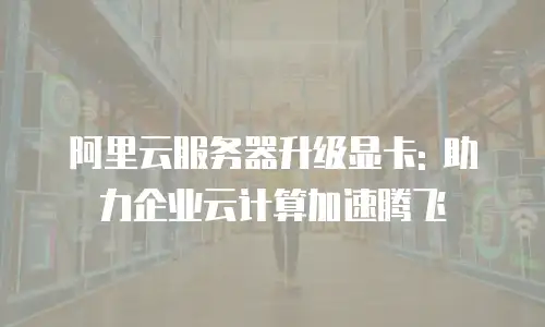 阿里云服务器升级显卡: 助力企业云计算加速腾飞