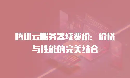 腾讯云服务器续费价：价格与性能的完美结合