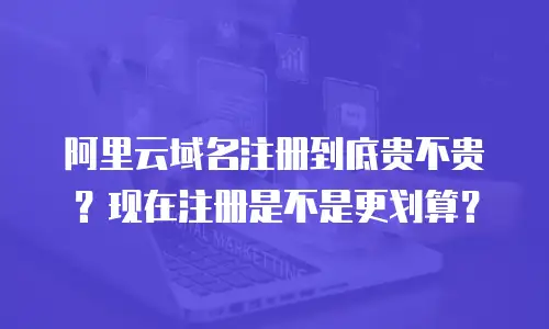 阿里云域名注册到底贵不贵？现在注册是不是更划算？